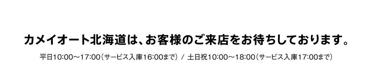 カメイオート北海道は、お客様のご来店をお待ちしております。/ 平日10：00～17：00（サービス入庫16：00まで） / 土日祝10：00～18：00（サービス入庫17：00まで）