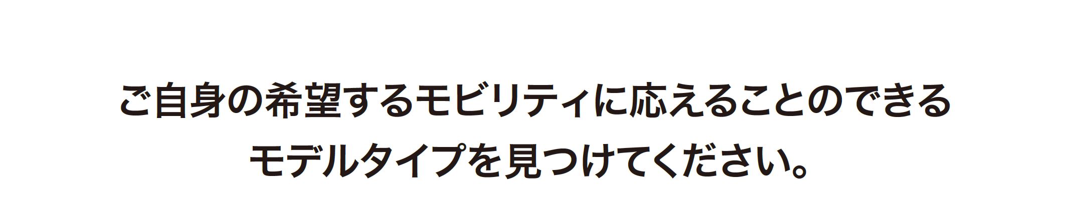 ご自身の希望するモビリティに応えることのできるモデルタイプを見つけてください。