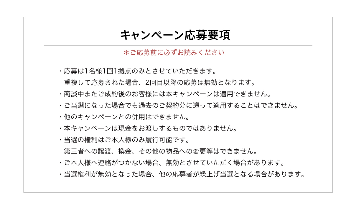 ・応募は1名様1回1拠点のみ。重複して応募された場合は無効となります。・商談中またご成約後のお客様には本キャンペーンは適用できません。・ご当選になった場合でも過去のご契約分に遡って適用することはできません。・他のキャンペーンとの併用はできません。・当選の権利はご本人様のみ履行可能です。　第三者への譲渡、換金、その他の物品への変更等はできません。・ご本人様へ連絡がつかない場合、無効とさせていただく場合があります。・当選権利が無効となった場合、他の応募者が繰上げ当選となる場合があります。