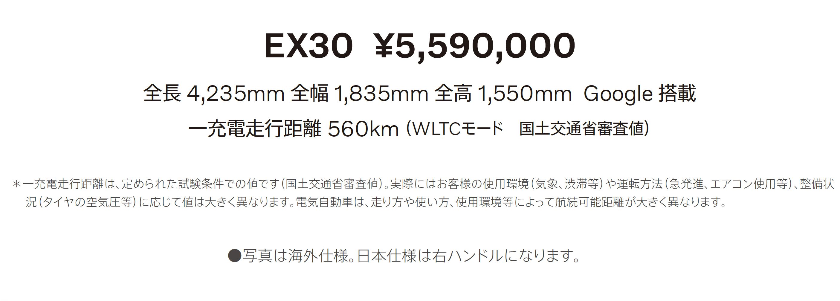 EX30 ¥5,590,000 全長 4,235mm 全幅 1,835mm 全高 1,550mm Google 搭載 一充電走行距離 560km（ WLTCモード　国土交通省審査値）