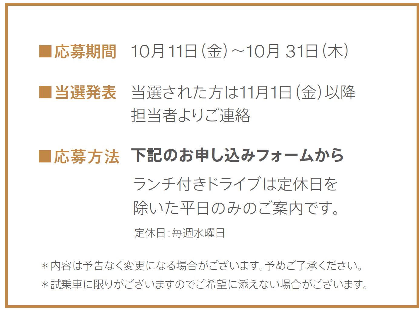 ■応募期間 10月11日（金）～10月31日（木）■当選発表11月1日（金）以降 担当者よりご連絡 ■応募方法下記のお申し込みフォームからランチ付きドライブは定休日を除いた平日のみのご案内です。定休日：毎週水曜日
＊内容は予告なく変更になる場合がございます。予めご了承ください。＊試乗車に限りがございますのでご希望に添えない場合がございます。